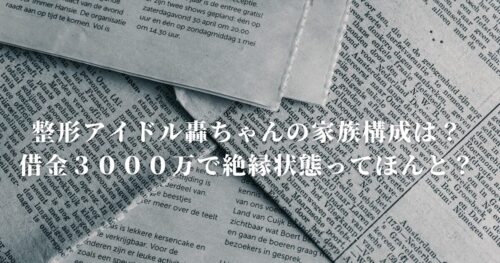 整形アイドル轟ちゃんの家族構成は？借金３０００万で絶縁状態ってほんと？